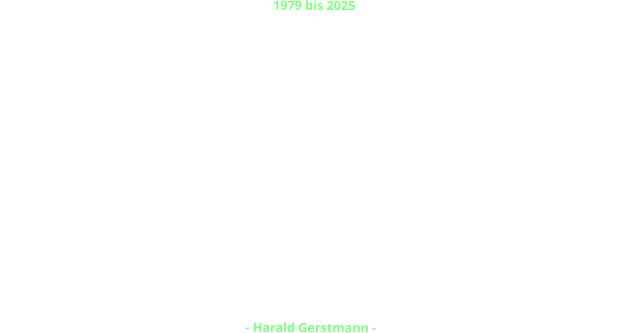 1979 bis 2025 Gerstmann Immobilien Harald Gerstmann e. K. wurde 1979  gegründet.  Nach nunmehr 46 Jahren spannender, erfolgreicher und aufregender Tätigkeit habe ich das operative Geschäft beendet und kümmere mich jetzt um die Verwaltung des Eigenbestandes, um die Familie, Reisen, Freizeit und Hobbys.  In all den Jahren  und in tausenden von Fällen ist es nie zu  Rechtstreitigkeiten mit einem Kunden oder einem Streit mit einem Partner gekommen.   Ich bedanke mich bei  einigen tausend Kunden,  Geschäftspartnern und Handwerkern für die gute Zusammenarbeit  und das in mich gesetzte Vertrauen in fast einem halben Jahrhundert.  Ich bedanke mich bei meinen Partnern, bei Freunden und Weggefährten und  wünsche allen alles Gute für die Zukunft.   Bleibt gesund!   - Harald Gerstmann -